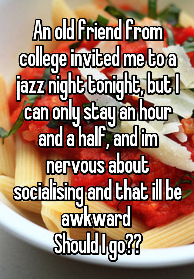 An old friend from college invited me to a jazz night tonight, but I can only stay an hour and a half, and im nervous about socialising and that ill be awkward 
Should I go??