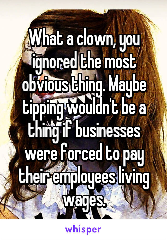 What a clown, you ignored the most obvious thing. Maybe tipping wouldn't be a thing if businesses were forced to pay their employees living wages.