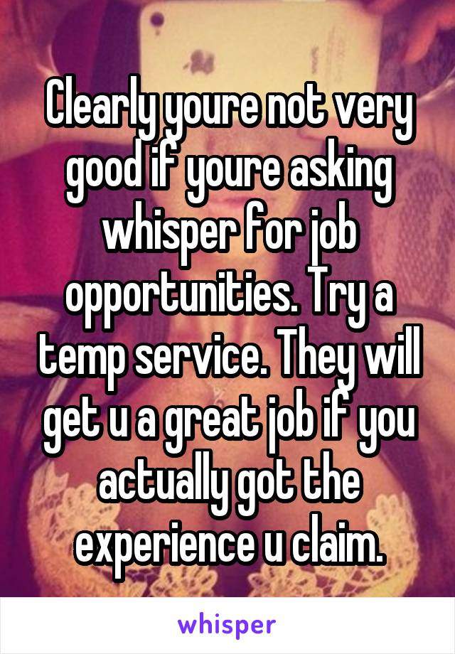 Clearly youre not very good if youre asking whisper for job opportunities. Try a temp service. They will get u a great job if you actually got the experience u claim.