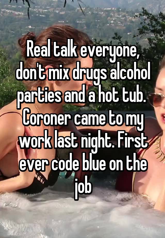 Real talk everyone, don't mix drugs alcohol parties and a hot tub.  Coroner came to my work last night. First ever code blue on the job