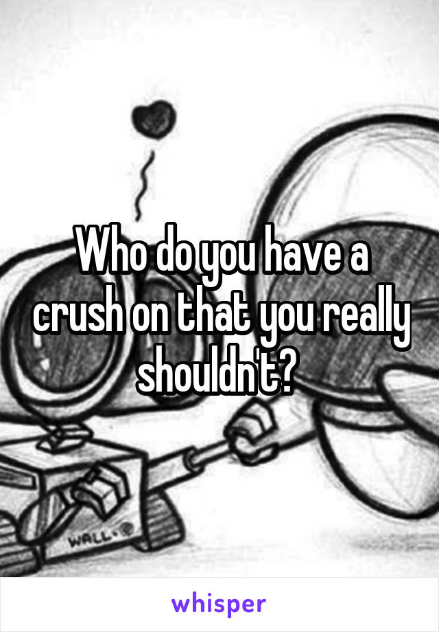 Who do you have a crush on that you really shouldn't? 