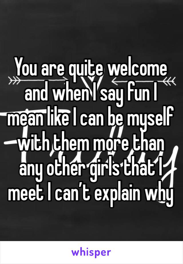 You are quite welcome and when I say fun I mean like I can be myself with them more than any other girls that I meet I can’t explain why 