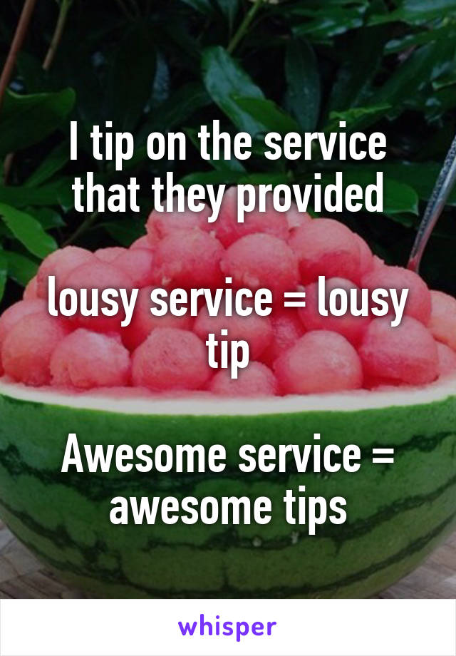 I tip on the service that they provided

lousy service = lousy tip

Awesome service = awesome tips