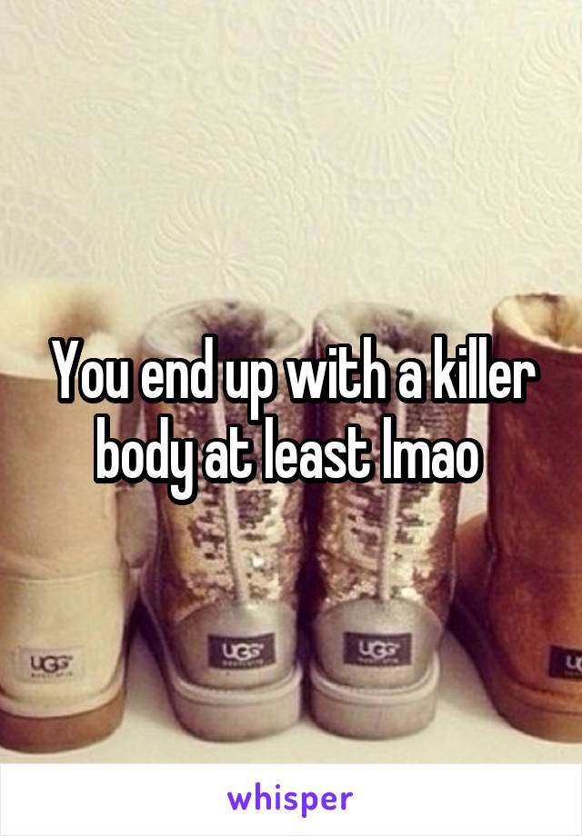 You end up with a killer body at least lmao 