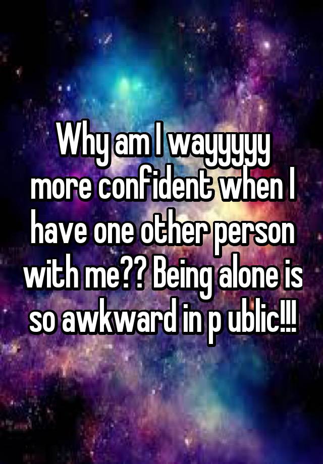 Why am I wayyyyy more confident when I have one other person with me?? Being alone is so awkward in p ublic!!!