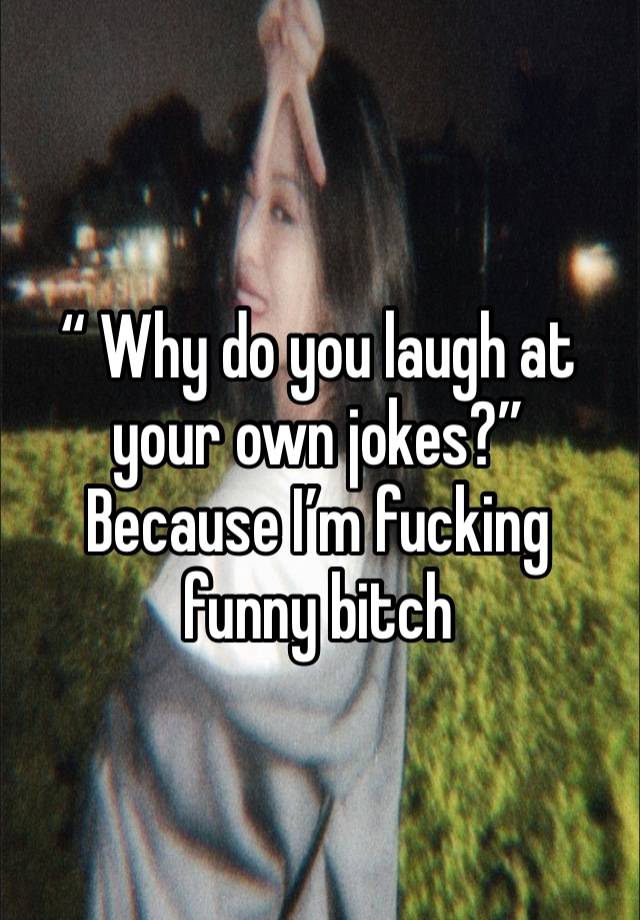 “ Why do you laugh at your own jokes?” 
Because I’m fucking funny bitch 