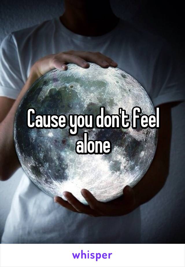 Cause you don't feel alone