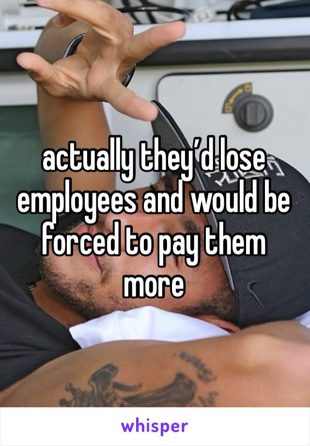 actually they’d lose employees and would be forced to pay them more