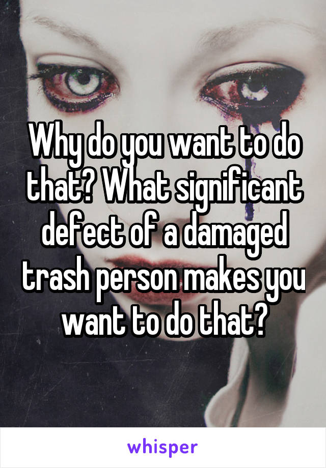 Why do you want to do that? What significant defect of a damaged trash person makes you want to do that?