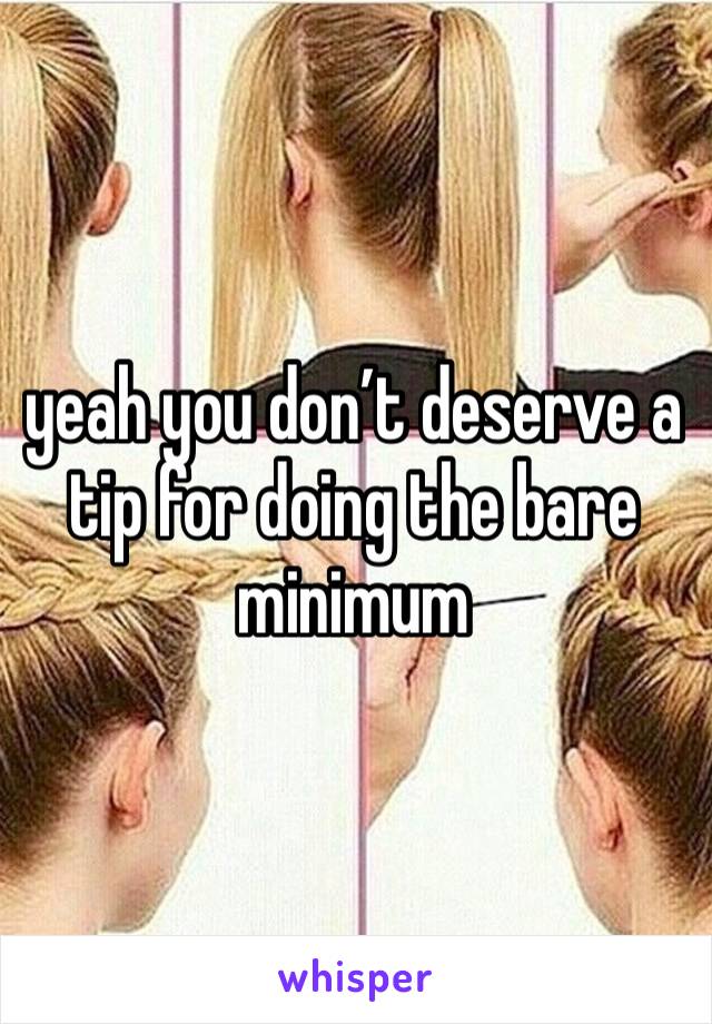 yeah you don’t deserve a tip for doing the bare minimum 