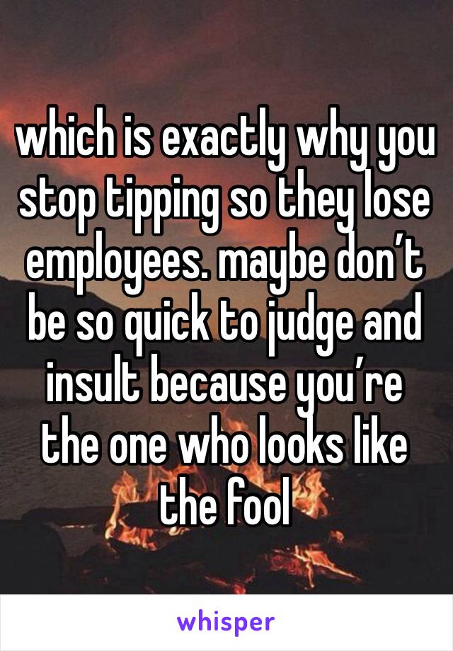 which is exactly why you stop tipping so they lose employees. maybe don’t be so quick to judge and insult because you’re the one who looks like the fool