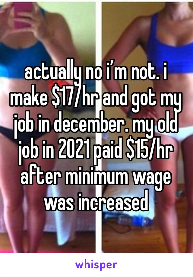 actually no i’m not. i make $17/hr and got my job in december. my old job in 2021 paid $15/hr after minimum wage was increased 