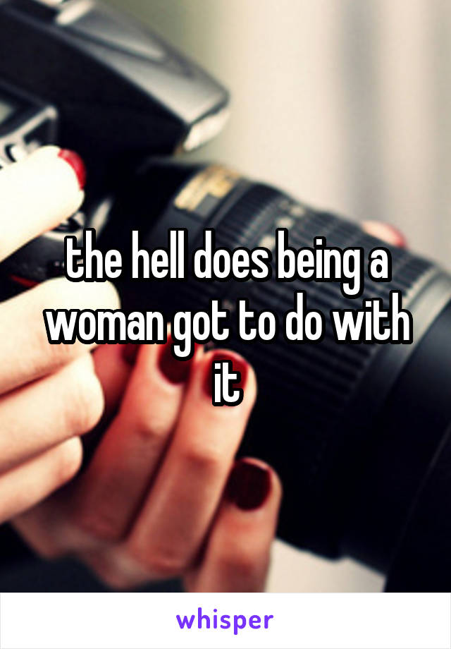 the hell does being a woman got to do with it