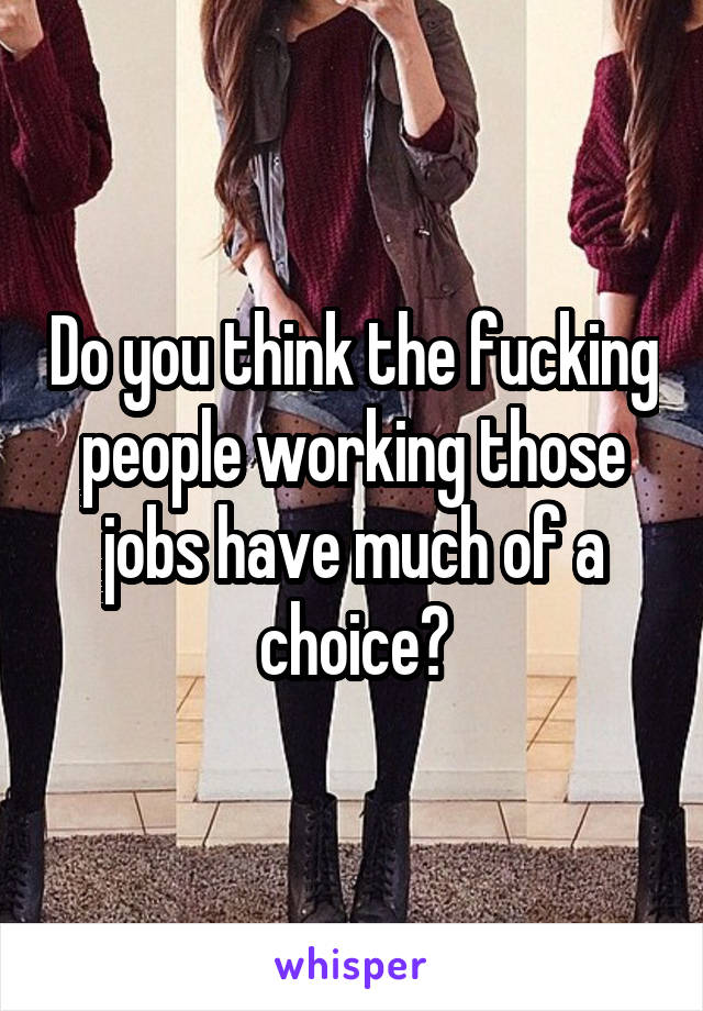 Do you think the fucking people working those jobs have much of a choice?