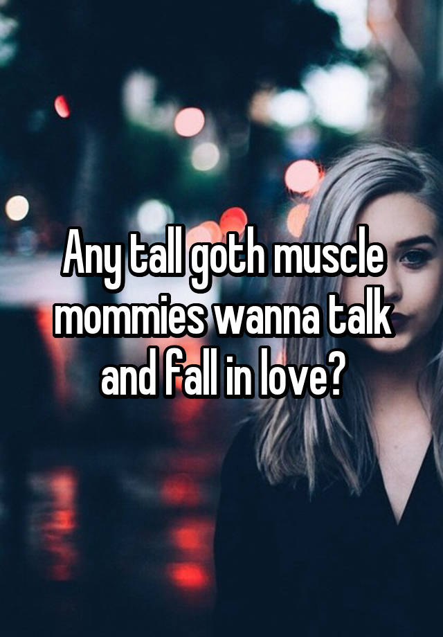 Any tall goth muscle mommies wanna talk and fall in love?