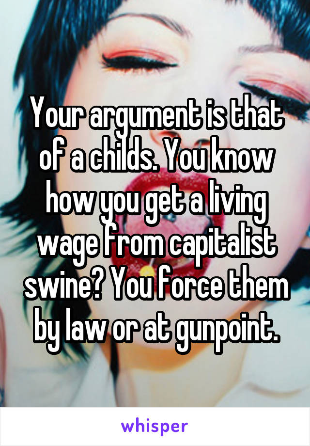 Your argument is that of a childs. You know how you get a living wage from capitalist swine? You force them by law or at gunpoint.