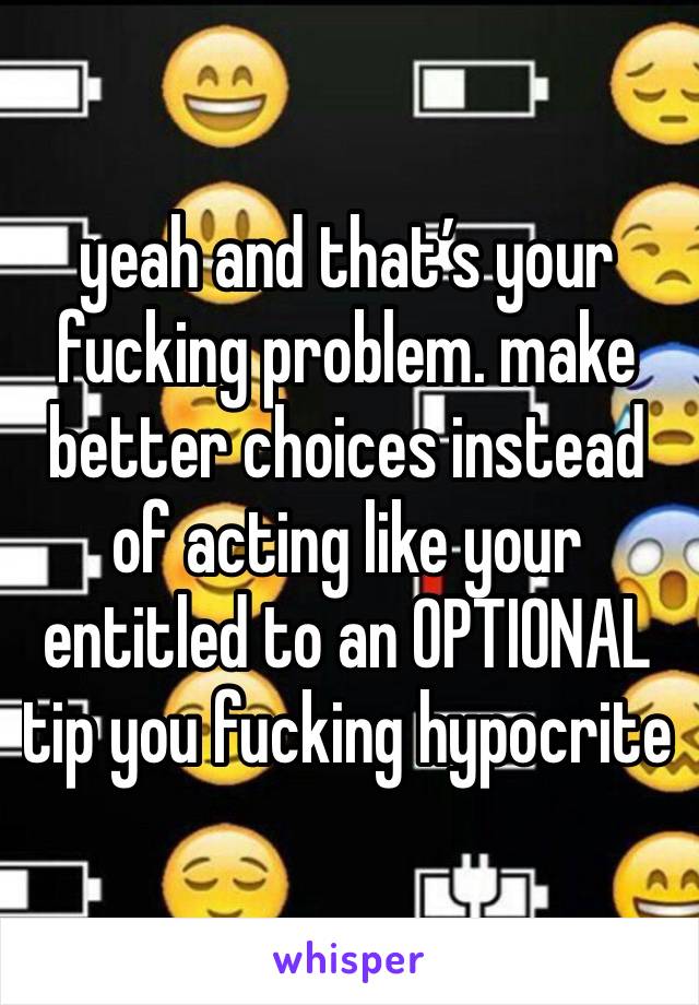 yeah and that’s your fucking problem. make better choices instead of acting like your entitled to an OPTIONAL tip you fucking hypocrite 