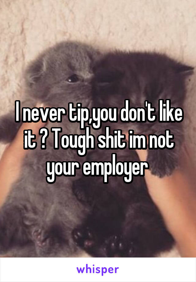 I never tip,you don't like it ? Tough shit im not your employer 