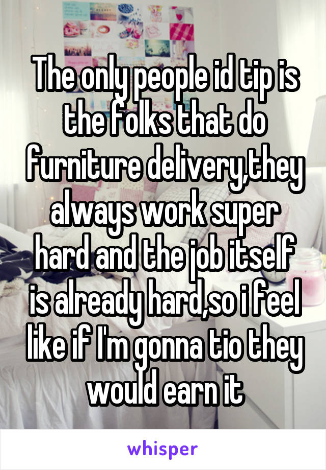 The only people id tip is the folks that do furniture delivery,they always work super hard and the job itself is already hard,so i feel like if I'm gonna tio they would earn it