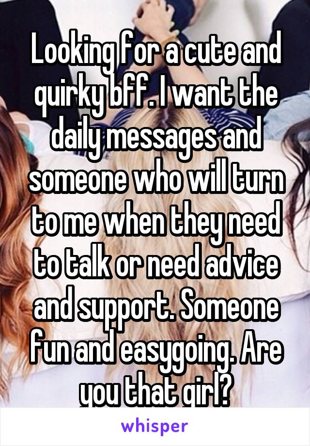 Looking for a cute and quirky bff. I want the daily messages and someone who will turn to me when they need to talk or need advice and support. Someone fun and easygoing. Are you that girl?