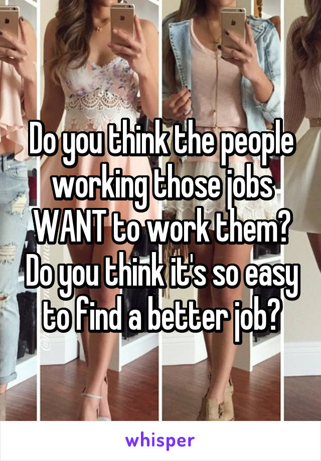 Do you think the people working those jobs WANT to work them? Do you think it's so easy to find a better job?