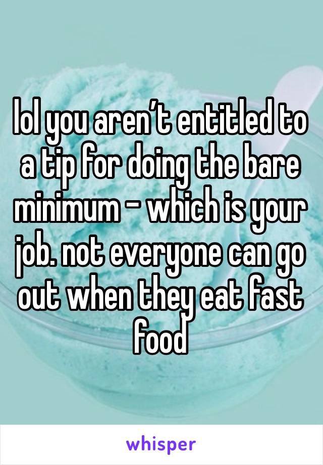 lol you aren’t entitled to a tip for doing the bare minimum - which is your job. not everyone can go out when they eat fast food 