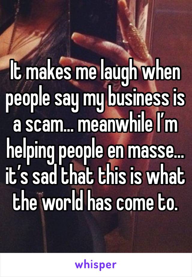 It makes me laugh when people say my business is a scam… meanwhile I’m helping people en masse… it’s sad that this is what the world has come to.