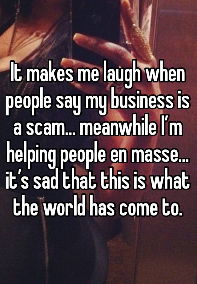 It makes me laugh when people say my business is a scam… meanwhile I’m helping people en masse… it’s sad that this is what the world has come to.