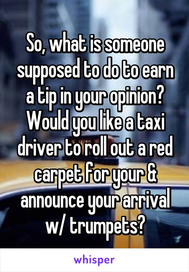 So, what is someone supposed to do to earn a tip in your opinion? Would you like a taxi driver to roll out a red carpet for your & announce your arrival w/ trumpets?