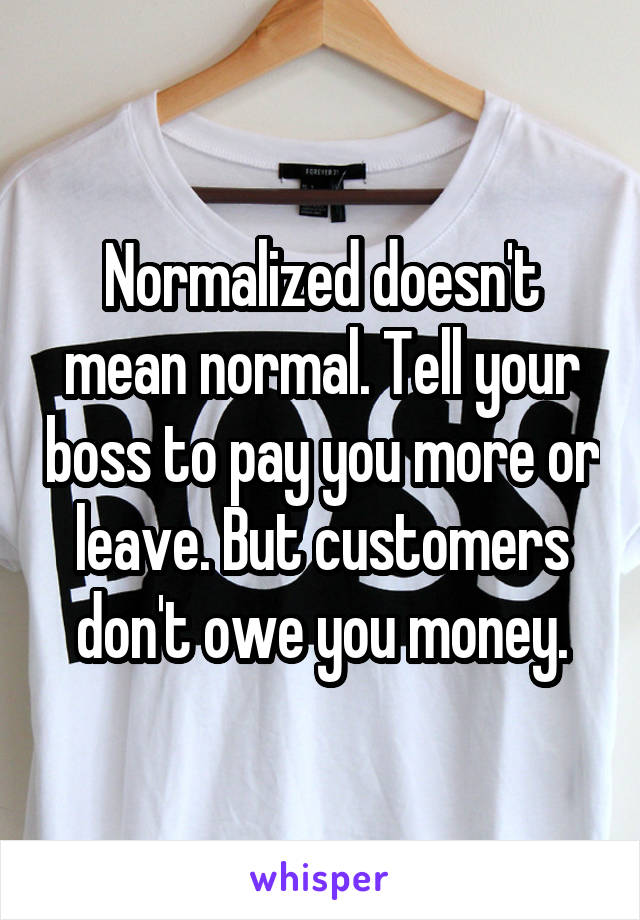 Normalized doesn't mean normal. Tell your boss to pay you more or leave. But customers don't owe you money.