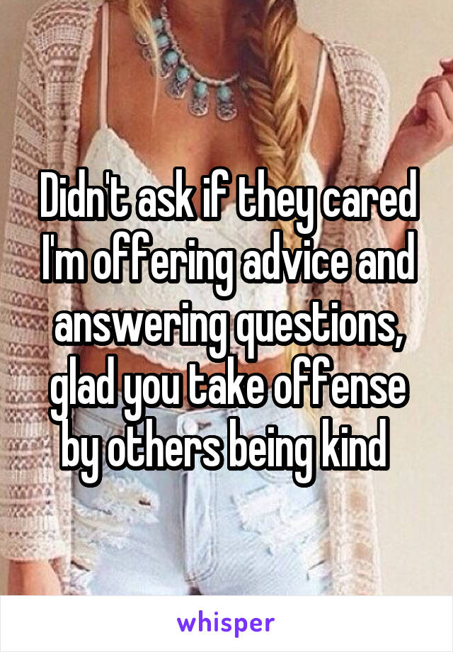 Didn't ask if they cared I'm offering advice and answering questions, glad you take offense by others being kind 