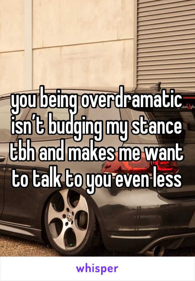 you being overdramatic isn’t budging my stance tbh and makes me want to talk to you even less 