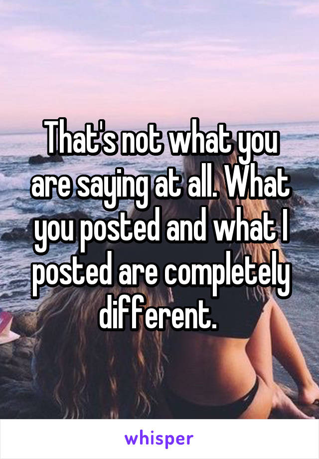 That's not what you are saying at all. What you posted and what I posted are completely different. 