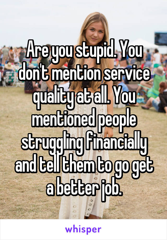 Are you stupid. You don't mention service quality at all. You mentioned people struggling financially and tell them to go get a better job.