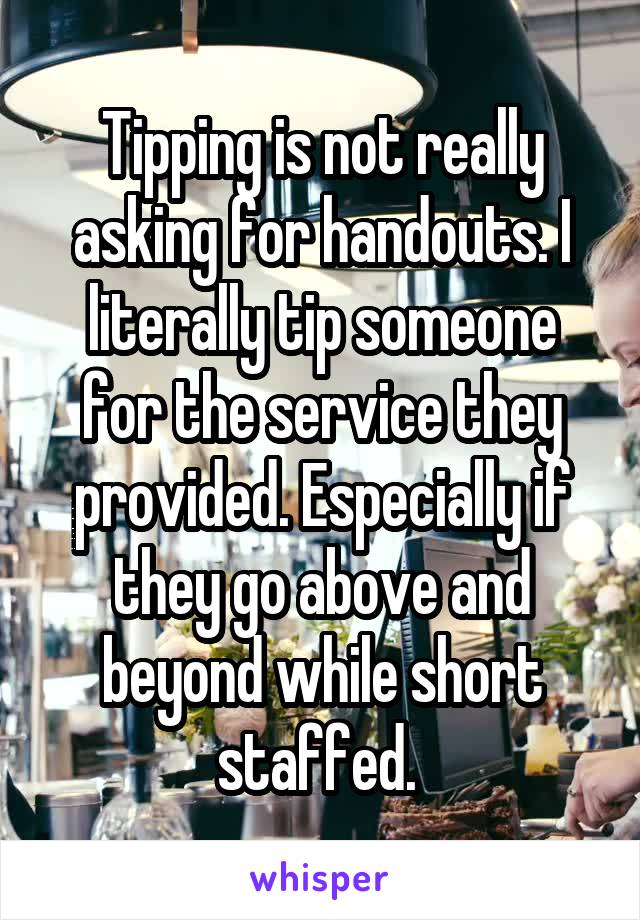 Tipping is not really asking for handouts. I literally tip someone for the service they provided. Especially if they go above and beyond while short staffed. 