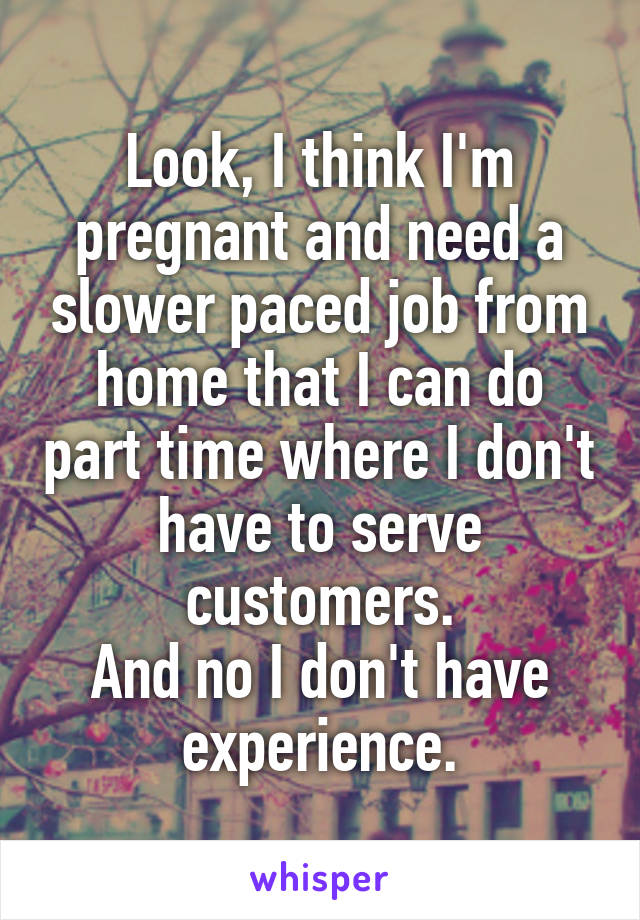 Look, I think I'm pregnant and need a slower paced job from home that I can do part time where I don't have to serve customers.
And no I don't have experience.