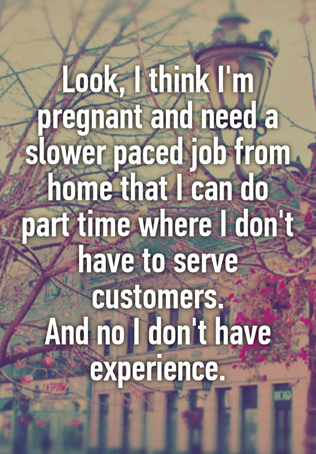 Look, I think I'm pregnant and need a slower paced job from home that I can do part time where I don't have to serve customers.
And no I don't have experience.