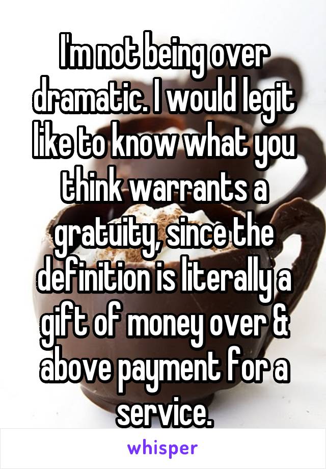 I'm not being over dramatic. I would legit like to know what you think warrants a gratuity, since the definition is literally a gift of money over & above payment for a service.