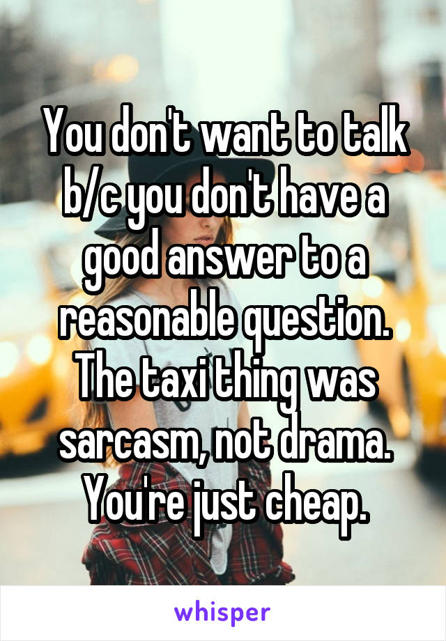 You don't want to talk b/c you don't have a good answer to a reasonable question. The taxi thing was sarcasm, not drama. You're just cheap.