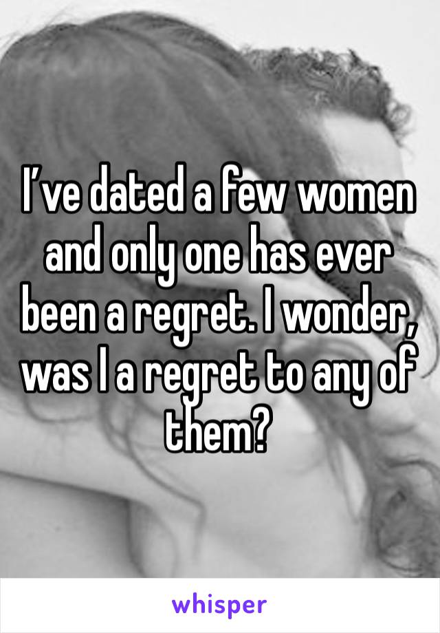 I’ve dated a few women and only one has ever been a regret. I wonder, was I a regret to any of them?