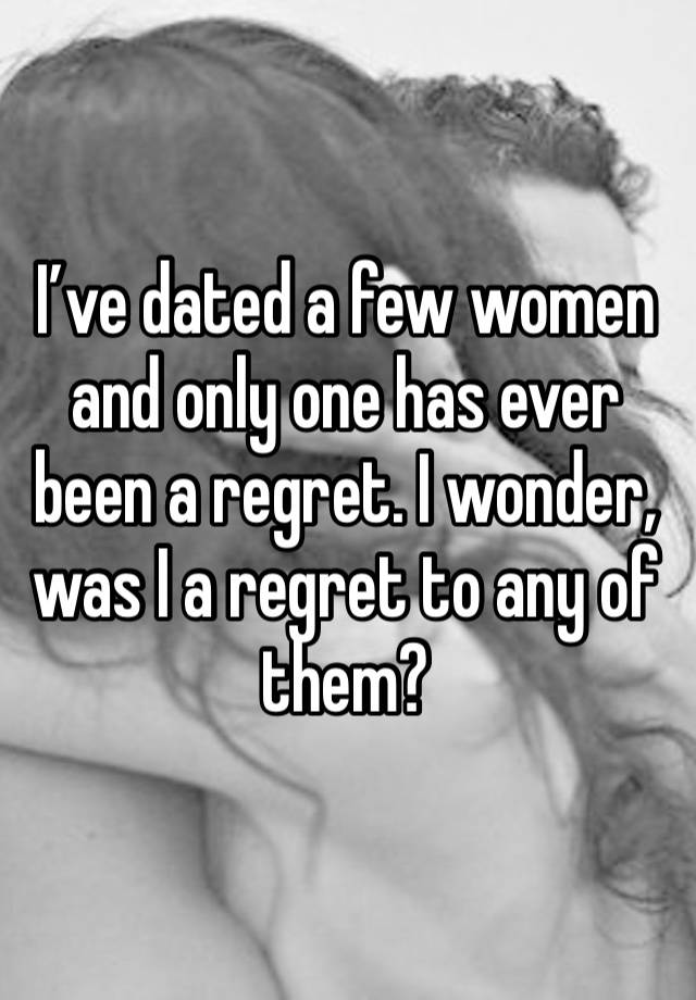 I’ve dated a few women and only one has ever been a regret. I wonder, was I a regret to any of them?