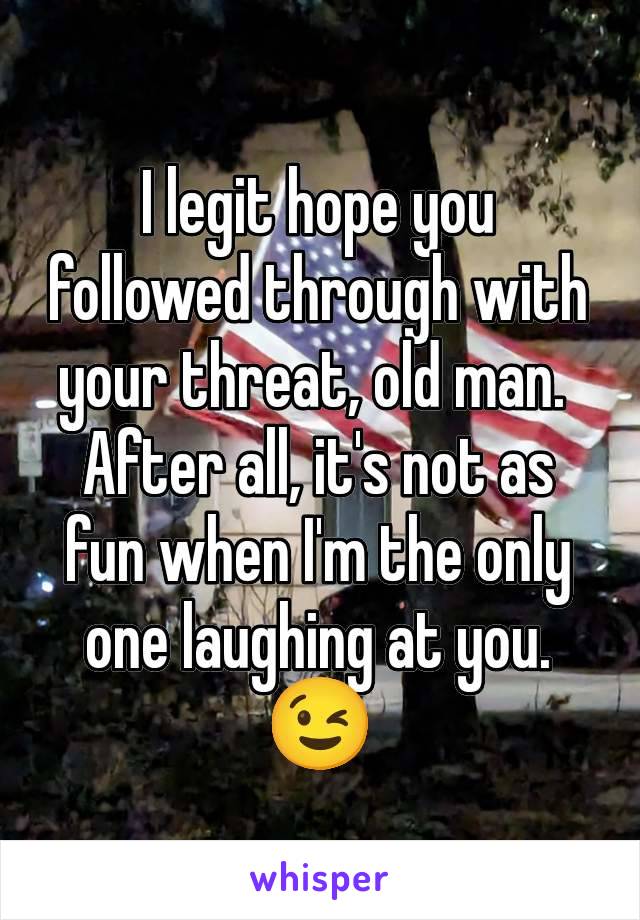 I legit hope you followed through with your threat, old man. 
After all, it's not as fun when I'm the only one laughing at you.
😉