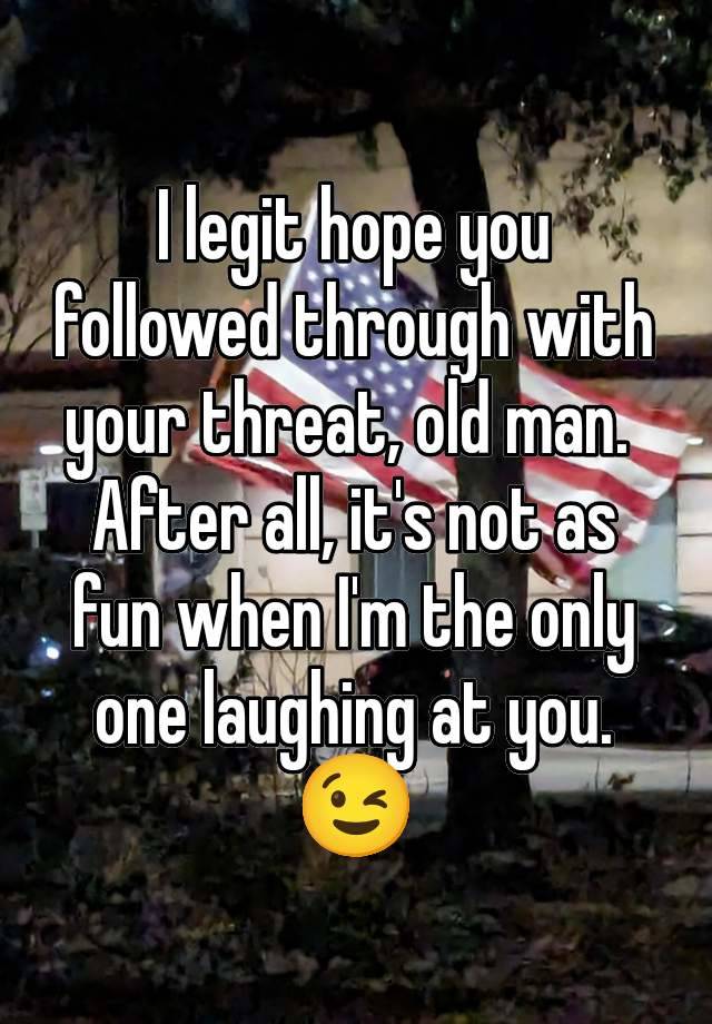 I legit hope you followed through with your threat, old man. 
After all, it's not as fun when I'm the only one laughing at you.
😉