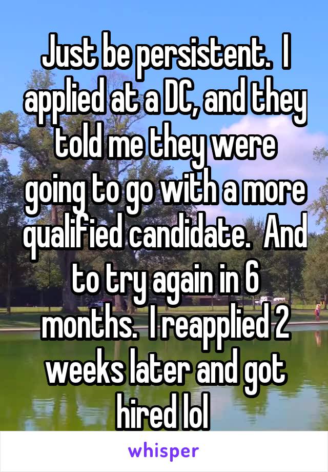 Just be persistent.  I applied at a DC, and they told me they were going to go with a more qualified candidate.  And to try again in 6 months.  I reapplied 2 weeks later and got hired lol 