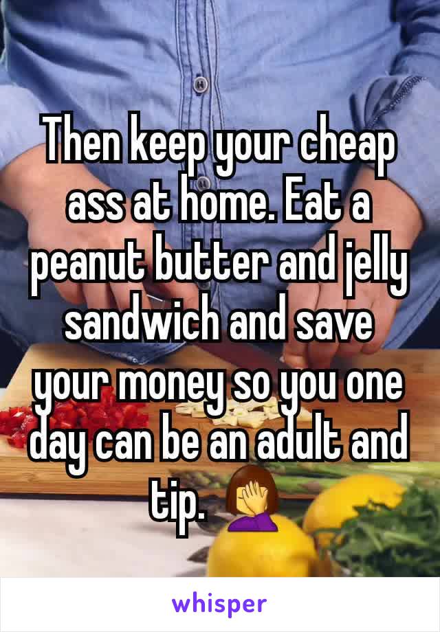 Then keep your cheap ass at home. Eat a peanut butter and jelly sandwich and save your money so you one day can be an adult and tip. 🤦‍♀️