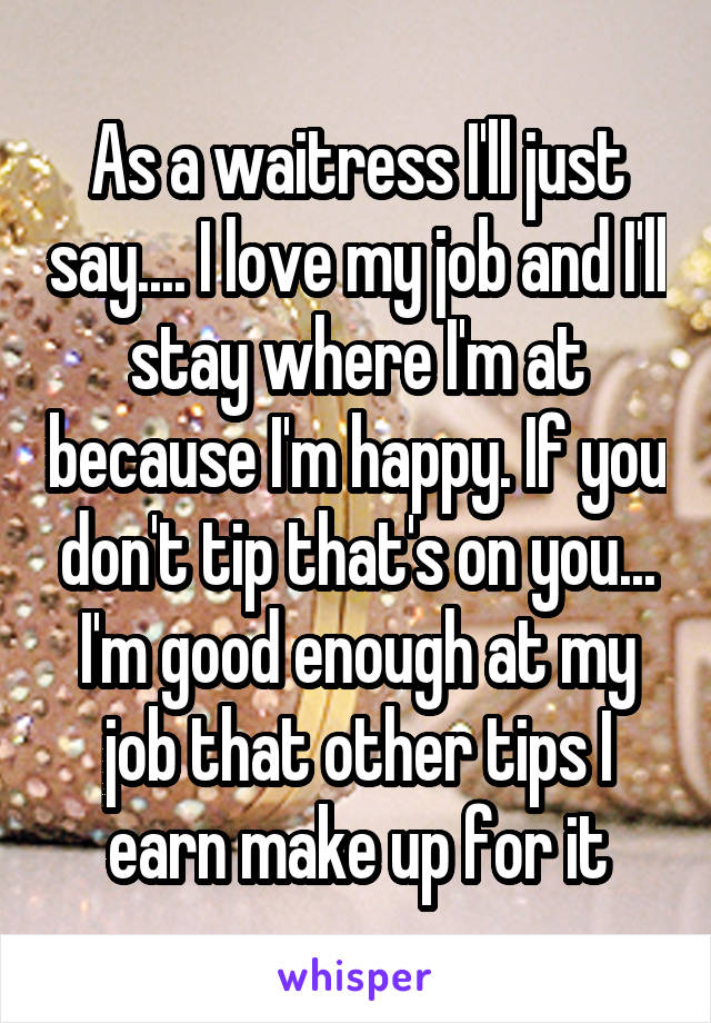 As a waitress I'll just say.... I love my job and I'll stay where I'm at because I'm happy. If you don't tip that's on you... I'm good enough at my job that other tips I earn make up for it