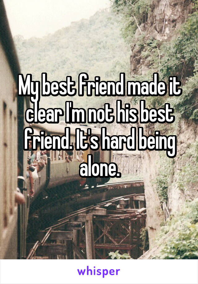 My best friend made it clear I'm not his best friend. It's hard being alone.
