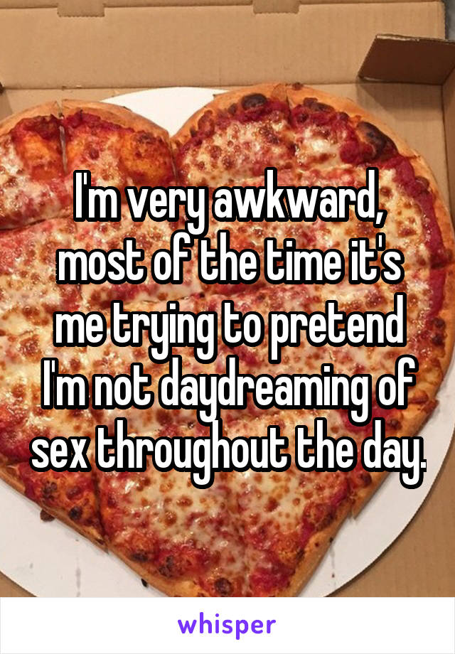 I'm very awkward, most of the time it's me trying to pretend I'm not daydreaming of sex throughout the day.