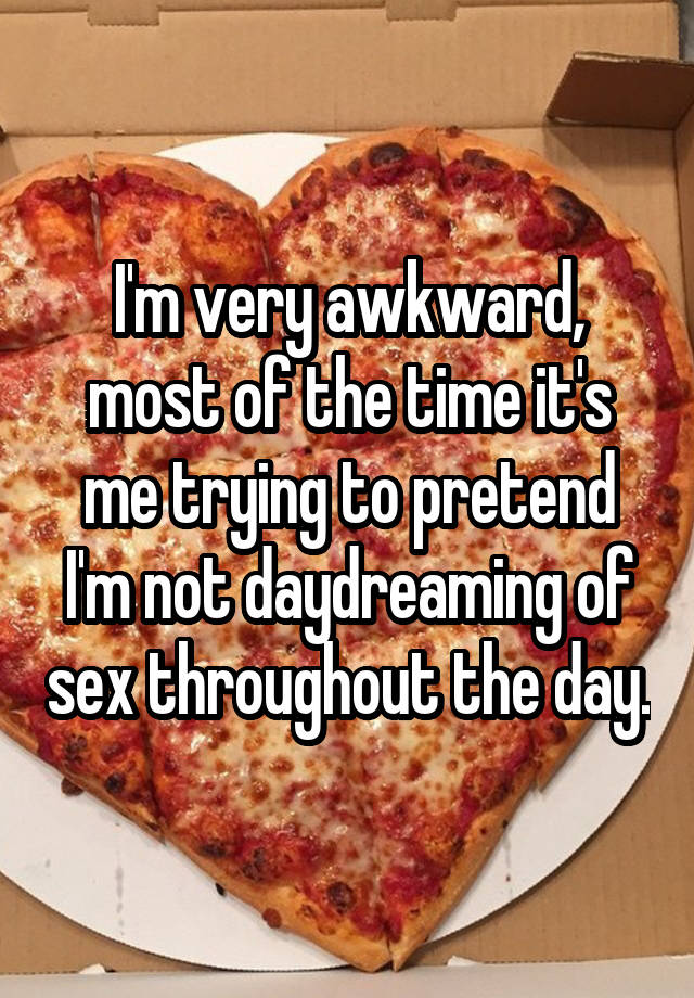 I'm very awkward, most of the time it's me trying to pretend I'm not daydreaming of sex throughout the day.