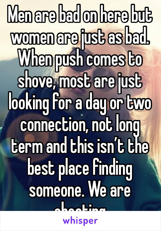 Men are bad on here but women are just as bad. When push comes to shove, most are just looking for a day or two connection, not long term and this isn’t the best place finding someone. We are cheating